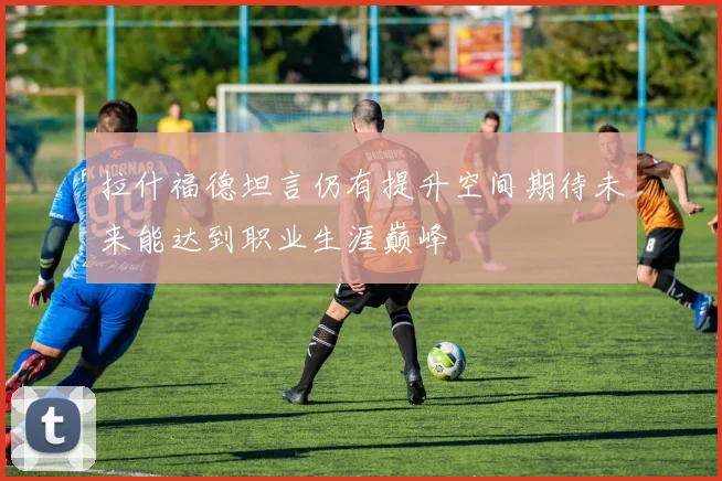 拉什福德坦言仍有提升空间期待未来能达到职业生涯巅峰